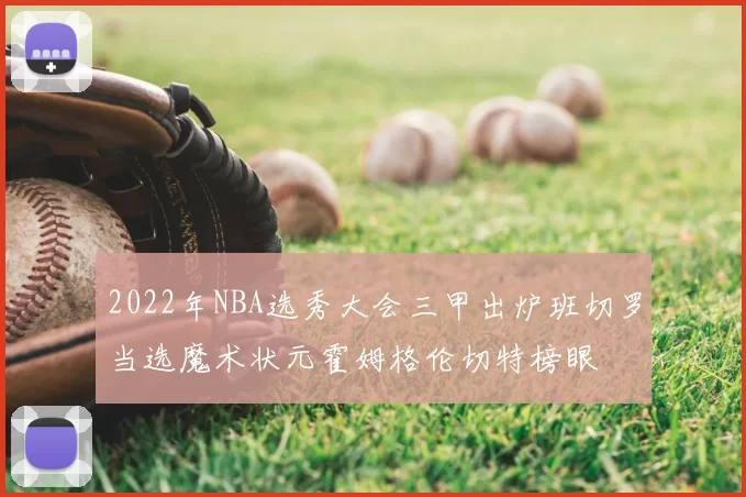 2022年NBA选秀大会三甲出炉班切罗当选魔术状元霍姆格伦切特榜眼
